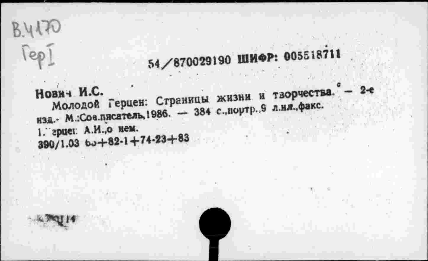 ﻿кчДО
Герт
54/870029190 ШИФР: 005518711
Нович И.С.	г^ОМПпы жизни и творчества. ’ - 2-е
молодо« ^рцен: Сграютн
изд.- М.:С0».писатель,198б. —	с-.» у к
1. грает А.И.,о нем.
390/1-03 Ы>4-82-14-74-234-83
14